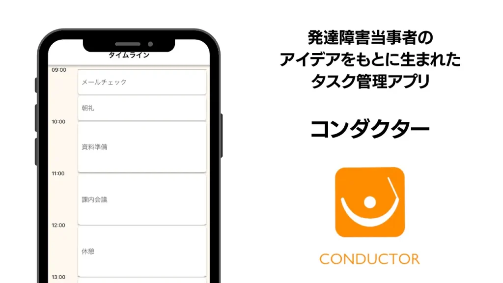 **altテキスト:**  
発達障害当事者のアイデアをもとに開発されたタスク管理アプリ「コンダクター」の紹介画像。  
左側にはスマートフォンの画面が表示され、時間ごとに「メールチェック」「朝礼」「資料準備」「課内会議」「休憩」などのスケジュールが並ぶタイムライン画面が映っている。  
右側には「発達障害当事者のアイデアをもとに生まれたタスク管理アプリ」という説明文と、アプリの名前「コンダクター」のロゴが配置されている。  
ロゴはオレンジ色の四角形の中に、人が指揮をしているようなシンボルが描かれており、下に「CONDUCTOR」と英字表記がある。